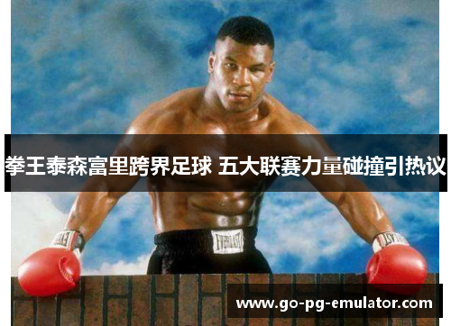 拳王泰森富里跨界足球 五大联赛力量碰撞引热议