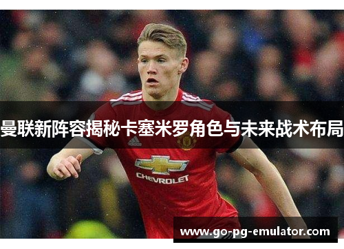 曼联新阵容揭秘卡塞米罗角色与未来战术布局