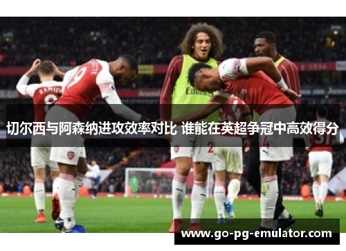 切尔西与阿森纳进攻效率对比 谁能在英超争冠中高效得分